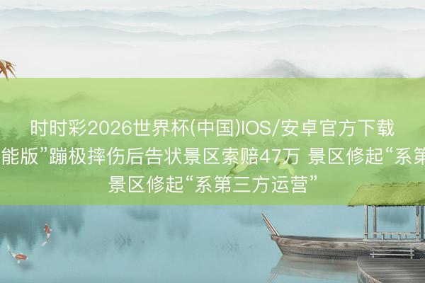 时时彩2026世界杯(中国)IOS/安卓官方下载 须眉玩“无能版”蹦极摔伤后告状景区索赔47万 景区修起“系第三方运营”