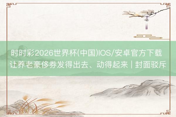 时时彩2026世界杯(中国)IOS/安卓官方下载 让养老豪侈券发得出去、动得起来 | 封面驳斥