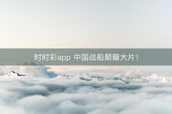 时时彩app 中国战船颠簸大片！