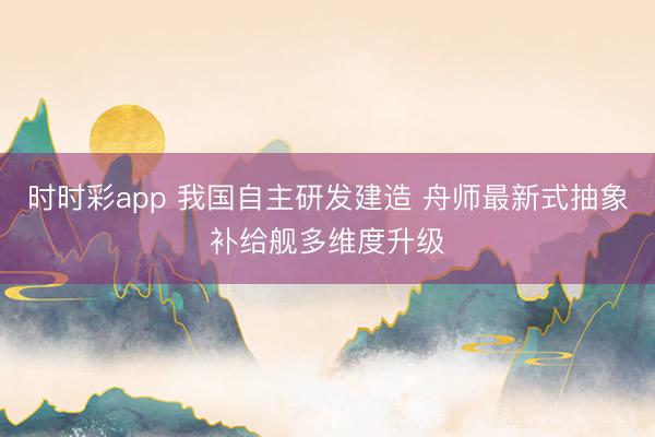 时时彩app 我国自主研发建造 舟师最新式抽象补给舰多维度升级
