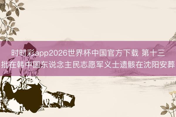 时时彩app2026世界杯中国官方下载 第十三批在韩中国东说念主民志愿军义士遗骸在沈阳安葬