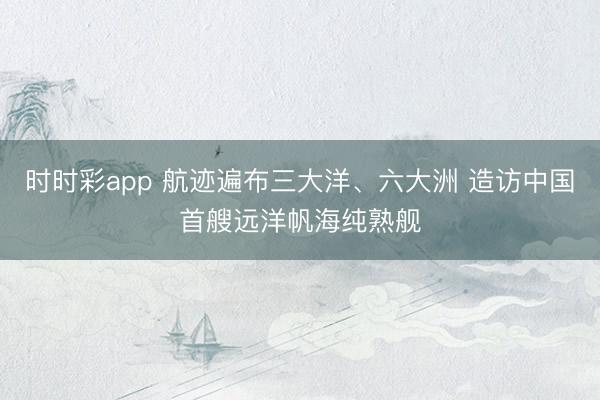 时时彩app 航迹遍布三大洋、六大洲 造访中国首艘远洋帆海纯熟舰