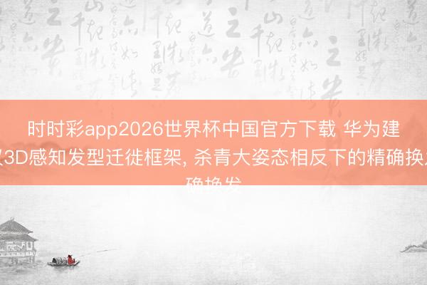 时时彩app2026世界杯中国官方下载 华为建议3D感知发型迁徙框架， 杀青大姿态相反下的精确换发