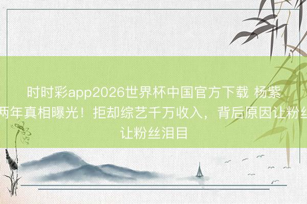 时时彩app2026世界杯中国官方下载 杨紫停工两年真相曝光！拒却综艺千万收入，背后原因让粉丝泪目