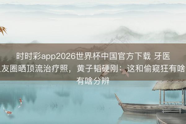 时时彩app2026世界杯中国官方下载 牙医一又友圈晒顶流治疗照，黄子韬硬刚：这和偷窥狂有啥分辨