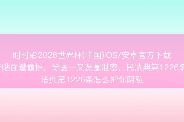 时时彩2026世界杯(中国)IOS/安卓官方下载 黄子韬16颗牙贴面遭偷拍，牙医一又友圈泄密，民法典第1226条怎么护你阴私