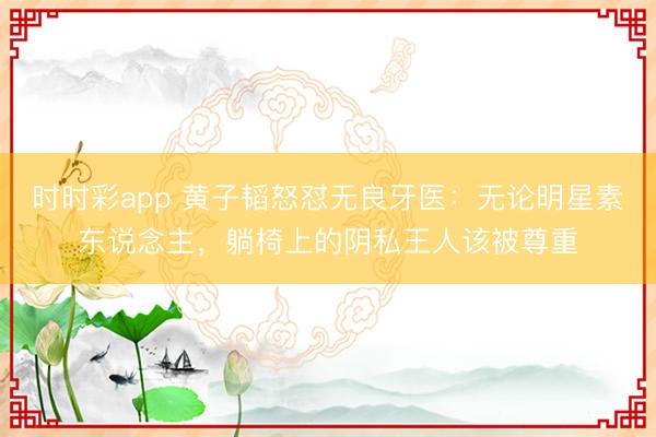 时时彩app 黄子韬怒怼无良牙医：无论明星素东说念主，躺椅上的阴私王人该被尊重
