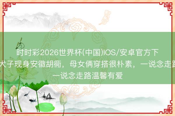 时时彩2026世界杯(中国)IOS/安卓官方下载 袁泉与犬子现身安徽胡衕,母女俩穿搭很朴素,一说念走路温馨有爱