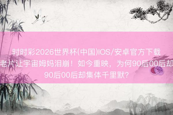 时时彩2026世界杯(中国)IOS/安卓官方下载 46年前这部老片让宇宙姆妈泪崩！如今重映，为何90后00后却集体千里默？