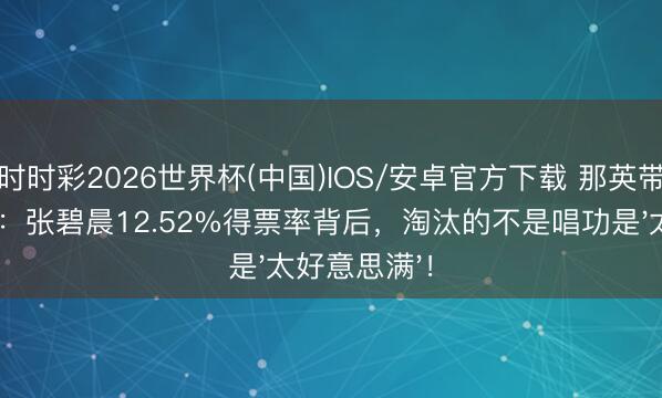 时时彩2026世界杯(中国)IOS/安卓官方下载 那英带头起立真相:张碧晨12.52%得票率背后,淘汰的不是唱功是'太好意思满'!