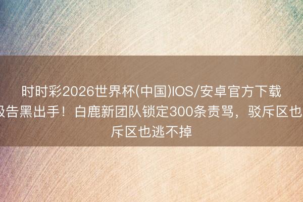 时时彩2026世界杯(中国)IOS/安卓官方下载 刑事级告黑出手！白鹿新团队锁定300条责骂，驳斥区也逃不掉