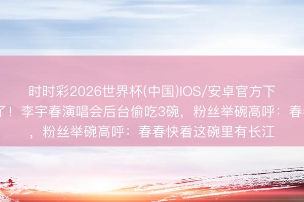 时时彩2026世界杯(中国)IOS/安卓官方下载 武汉热干面赢麻了！李宇春演唱会后台偷吃3碗，粉丝举碗高呼：春春快看这碗里有长江