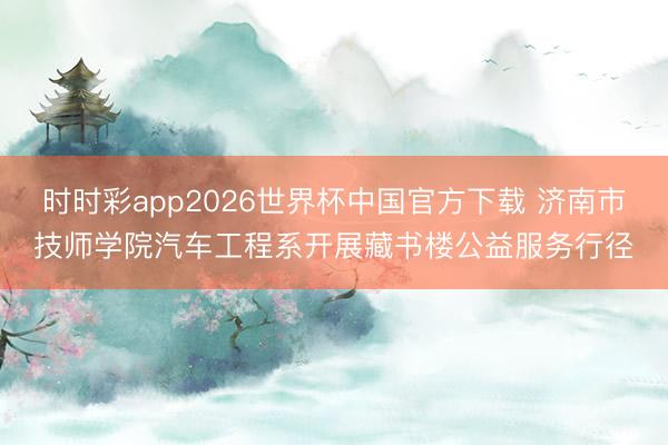 时时彩app2026世界杯中国官方下载 济南市技师学院汽车工程系开展藏书楼公益服务行径