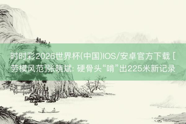 时时彩2026世界杯(中国)IOS/安卓官方下载 [劳模风范]张晓斌: 硬骨头“啃”出225米新记录