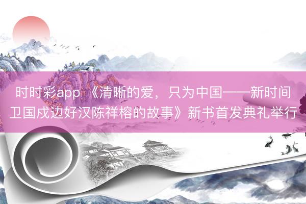 时时彩app 《清晰的爱，只为中国——新时间卫国戍边好汉陈祥榕的故事》新书首发典礼举行