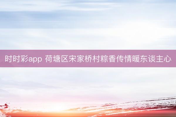 时时彩app 荷塘区宋家桥村粽香传情暖东谈主心