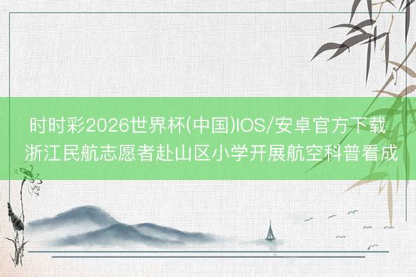 时时彩2026世界杯(中国)IOS/安卓官方下载 浙江民航志愿者赴山区小学开展航空科普看成