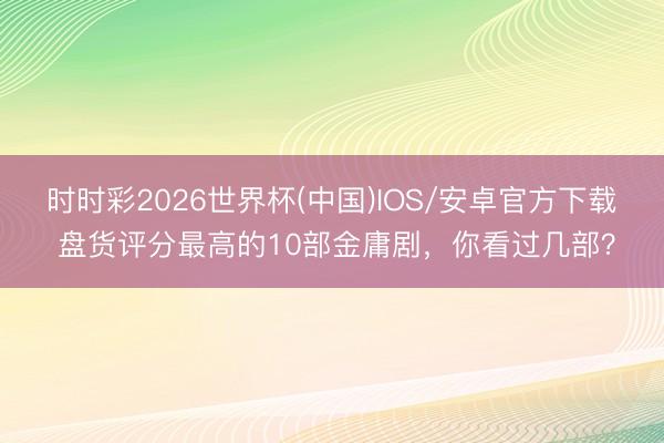 时时彩2026世界杯(中国)IOS/安卓官方下载 盘货评分最高的10部金庸剧，你看过几部？