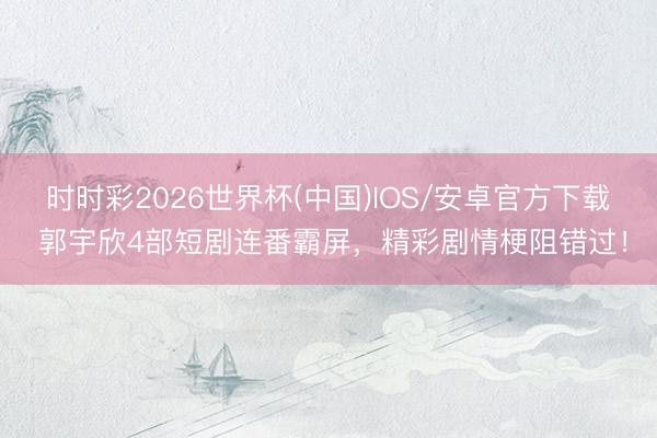 时时彩2026世界杯(中国)IOS/安卓官方下载 郭宇欣4部短剧连番霸屏，精彩剧情梗阻错过！