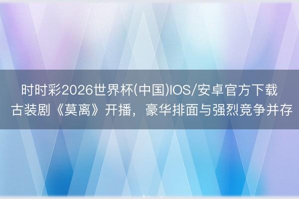 时时彩2026世界杯(中国)IOS/安卓官方下载 古装剧《莫离》开播，豪华排面与强烈竞争并存
