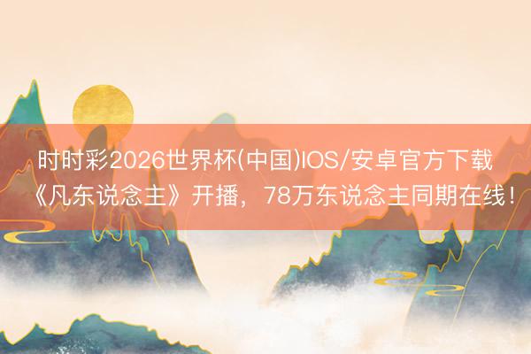 时时彩2026世界杯(中国)IOS/安卓官方下载 《凡东说念主》开播，78万东说念主同期在线！