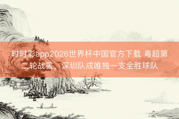 时时彩app2026世界杯中国官方下载 粤超第二轮战罢，深圳队成唯独一支全胜球队