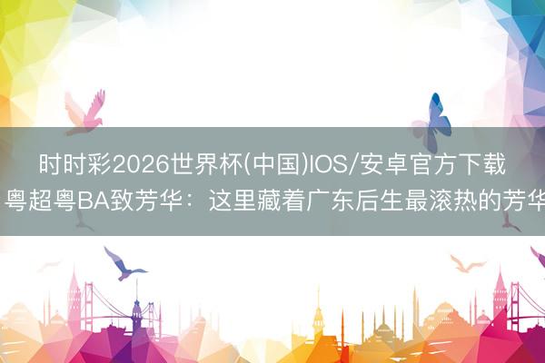 时时彩2026世界杯(中国)IOS/安卓官方下载 粤超粤BA致芳华：这里藏着广东后生最滚热的芳华