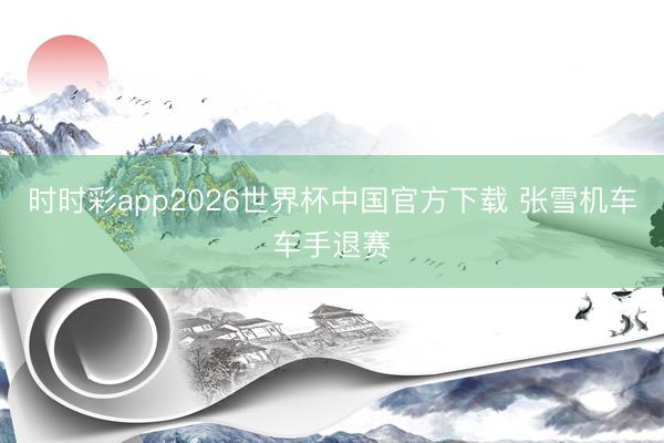 时时彩app2026世界杯中国官方下载 张雪机车车手退赛