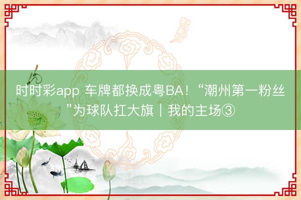 时时彩app 车牌都换成粤BA！“潮州第一粉丝”为球队扛大旗｜我的主场③