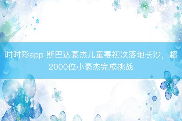 时时彩app 斯巴达豪杰儿童赛初次落地长沙，超2000位小豪杰完成挑战