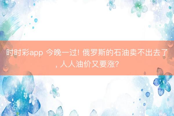 时时彩app 今晚一过! 俄罗斯的石油卖不出去了， 人人油价又要涨?