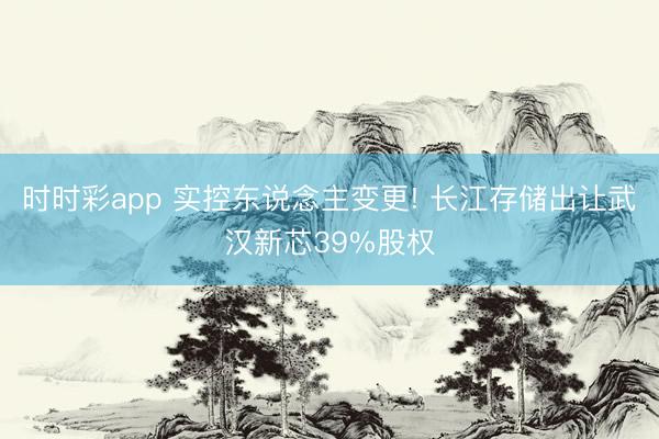 时时彩app 实控东说念主变更! 长江存储出让武汉新芯39%股权