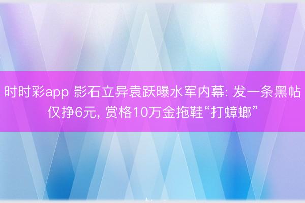 时时彩app 影石立异袁跃曝水军内幕: 发一条黑帖仅挣6元， 赏格10万金拖鞋“打蟑螂”