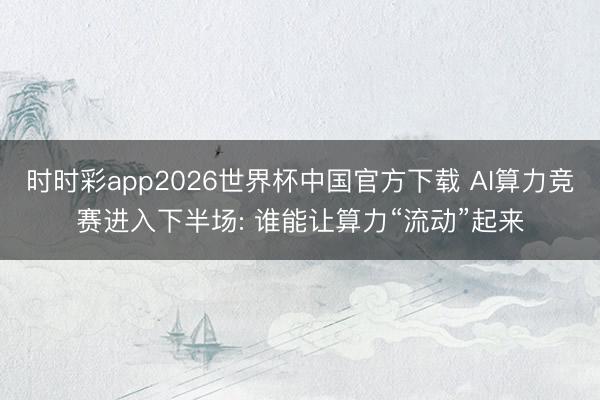 时时彩app2026世界杯中国官方下载 AI算力竞赛进入下半场: 谁能让算力“流动”起来