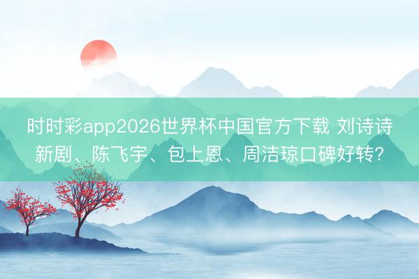 时时彩app2026世界杯中国官方下载 刘诗诗新剧、陈飞宇、包上恩、周洁琼口碑好转?