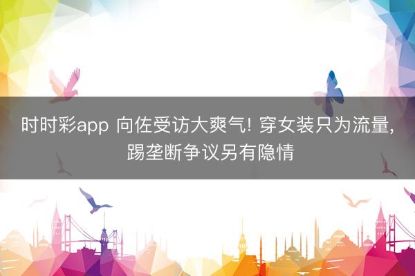 时时彩app 向佐受访大爽气! 穿女装只为流量， 踢垄断争议另有隐情