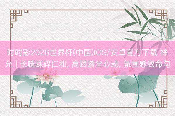 时时彩2026世界杯(中国)IOS/安卓官方下载 林允 | 长腿踩碎仁和， 高跟踏全心动，<a href=