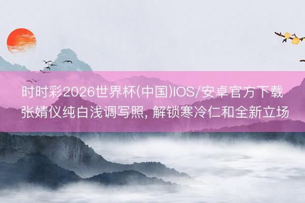 时时彩2026世界杯(中国)IOS/安卓官方下载 张婧仪纯白浅调写照，<a href=