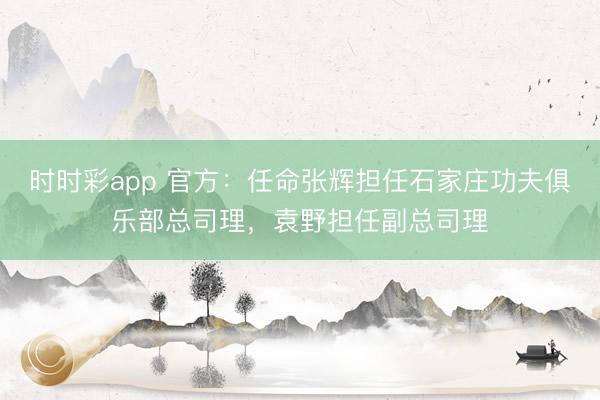 时时彩app 官方：任命张辉担任石家庄功夫俱乐部总司理，袁野担任副总司理